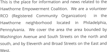 This is the place for information and news related to the Hawthorne Empowerment Coalition.  We are a volunteer RCO (Registered Community Organization)  in the Hawthorne neighborhood located in Philadelphia, Pennsylvania.  We cover the area the area bounded by Washington Avenue and South Streets on the north and south, and by Eleventh and Broad Streets on the East and West.